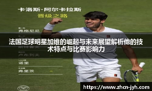 法国足球明星加维的崛起与未来展望解析他的技术特点与比赛影响力